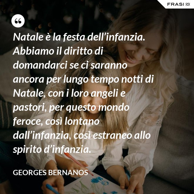 Natale è la festa dell’infanzia. Abbiamo il diritto di domandarci se ci saranno ancora per lungo tempo notti di Natale, con i loro angeli e pastori, per questo mondo feroce, così lontano dall’infanzia, così estraneo allo spirito d’infanzia. - GEORGES BERNANOS