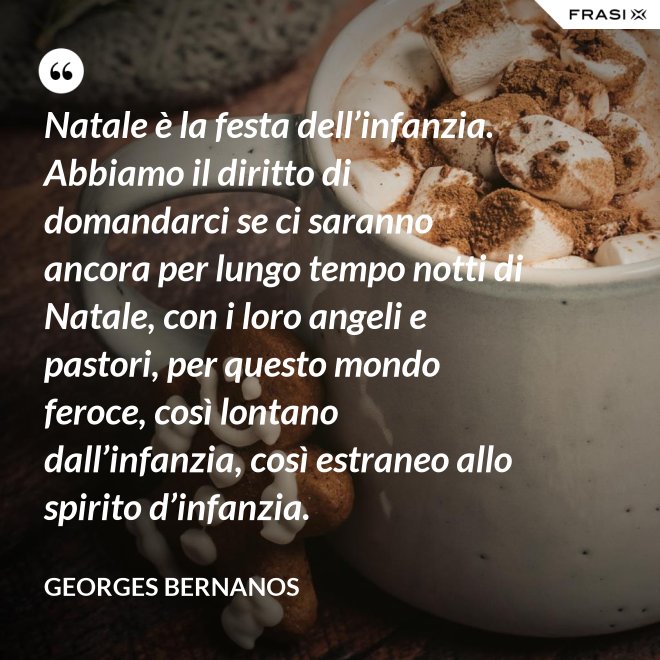 Natale è la festa dell’infanzia. Abbiamo il diritto di domandarci se ci saranno ancora per lungo tempo notti di Natale, con i loro angeli e pastori, per questo mondo feroce, così lontano dall’infanzia, così estraneo allo spirito d’infanzia. - GEORGES BERNANOS