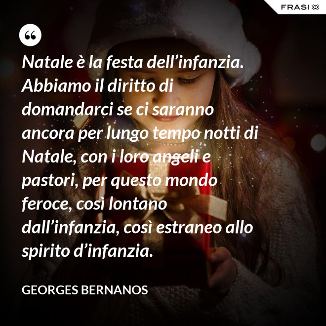 Natale è la festa dell’infanzia. Abbiamo il diritto di domandarci se ci saranno ancora per lungo tempo notti di Natale, con i loro angeli e pastori, per questo mondo feroce, così lontano dall’infanzia, così estraneo allo spirito d’infanzia. - GEORGES BERNANOS