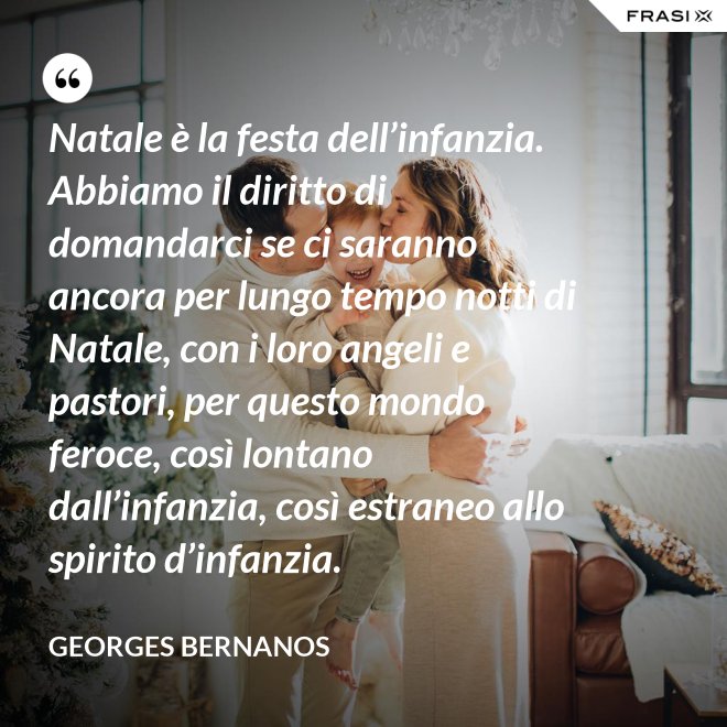 Natale è la festa dell’infanzia. Abbiamo il diritto di domandarci se ci saranno ancora per lungo tempo notti di Natale, con i loro angeli e pastori, per questo mondo feroce, così lontano dall’infanzia, così estraneo allo spirito d’infanzia. - GEORGES BERNANOS