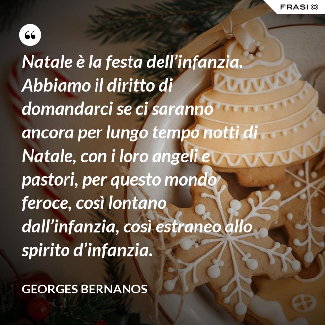Natale è la festa dell’infanzia. Abbiamo il diritto di domandarci se ci saranno ancora per lungo tempo notti di Natale, con i loro angeli e pastori, per questo mondo feroce, così lontano dall’infanzia, così estraneo allo spirito d’infanzia. - GEORGES BERNANOS
