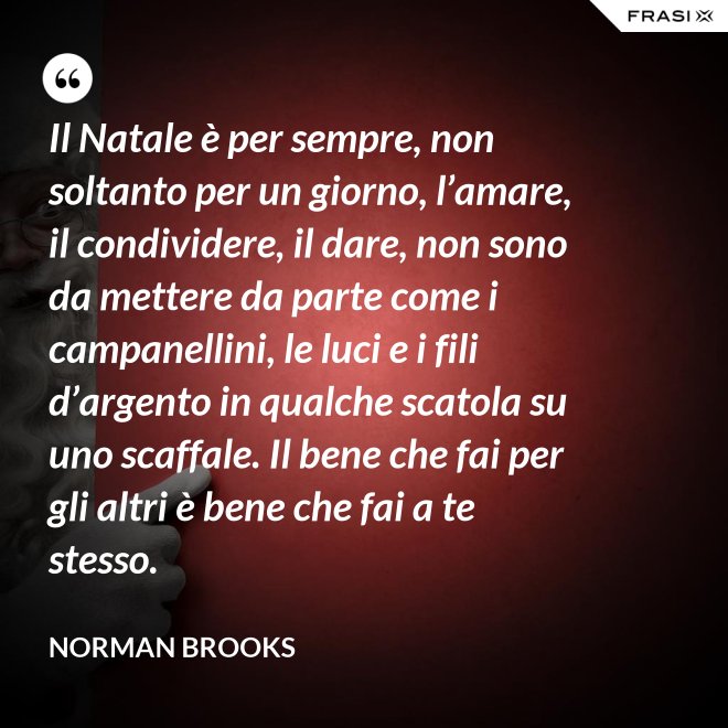 Il Natale è per sempre, non soltanto per un giorno, l’amare, il condividere, il dare, non sono da mettere da parte come i campanellini, le luci e i fili d’argento in qualche scatola su uno scaffale. Il bene che fai per gli altri è bene che fai a te stesso. - Norman Brooks