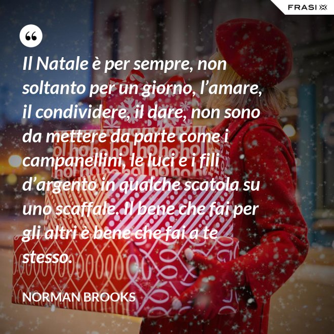Il Natale è per sempre, non soltanto per un giorno, l’amare, il condividere, il dare, non sono da mettere da parte come i campanellini, le luci e i fili d’argento in qualche scatola su uno scaffale. Il bene che fai per gli altri è bene che fai a te stesso. - Norman Brooks