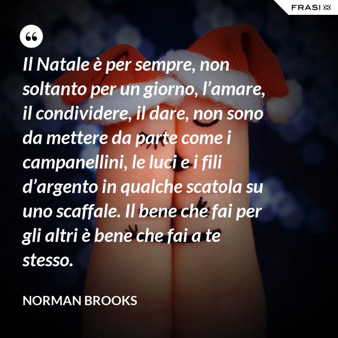 Il Natale è per sempre, non soltanto per un giorno, l’amare, il condividere, il dare, non sono da mettere da parte come i campanellini, le luci e i fili d’argento in qualche scatola su uno scaffale. Il bene che fai per gli altri è bene che fai a te stesso. - Norman Brooks