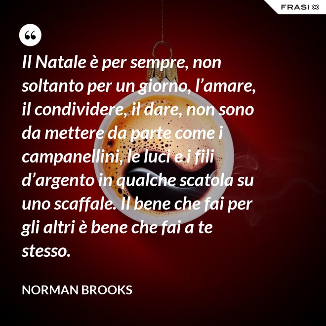 Il Natale è per sempre, non soltanto per un giorno, l’amare, il condividere, il dare, non sono da mettere da parte come i campanellini, le luci e i fili d’argento in qualche scatola su uno scaffale. Il bene che fai per gli altri è bene che fai a te stesso. - Norman Brooks