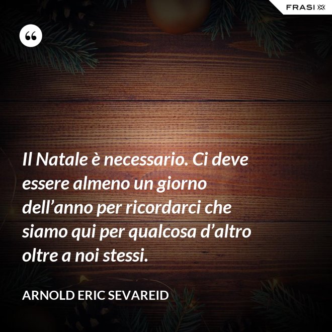 Il Natale è necessario. Ci deve essere almeno un giorno dell’anno per ricordarci che siamo qui per qualcosa d’altro oltre a noi stessi. - Arnold Eric Sevareid