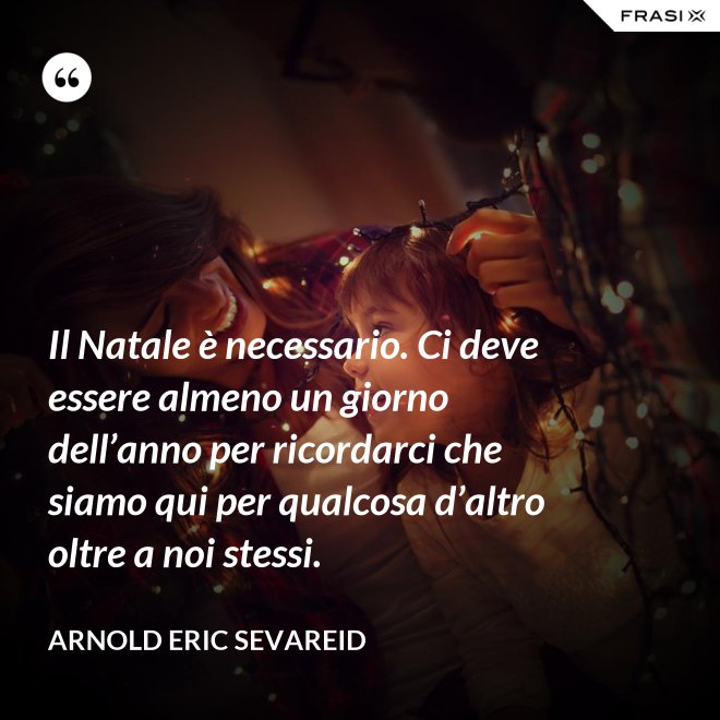 Il Natale è necessario. Ci deve essere almeno un giorno dell’anno per ricordarci che siamo qui per qualcosa d’altro oltre a noi stessi. - Arnold Eric Sevareid