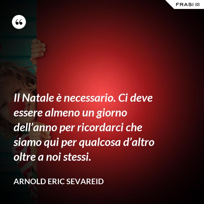 Il Natale è necessario. Ci deve essere almeno un giorno dell’anno per ricordarci che siamo qui per qualcosa d’altro oltre a noi stessi. - Arnold Eric Sevareid