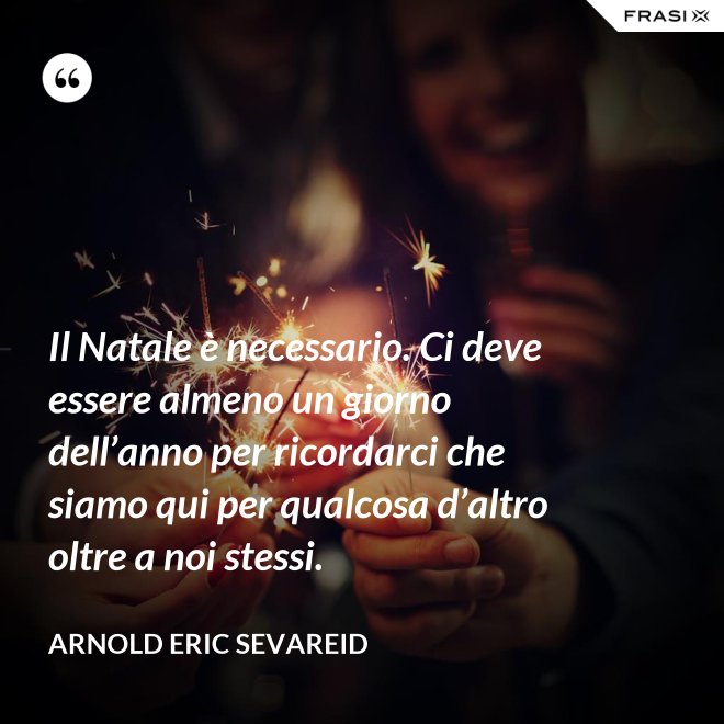 Il Natale è necessario. Ci deve essere almeno un giorno dell’anno per ricordarci che siamo qui per qualcosa d’altro oltre a noi stessi. - Arnold Eric Sevareid