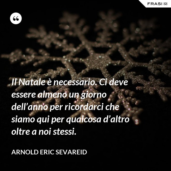 Il Natale è necessario. Ci deve essere almeno un giorno dell’anno per ricordarci che siamo qui per qualcosa d’altro oltre a noi stessi. - Arnold Eric Sevareid