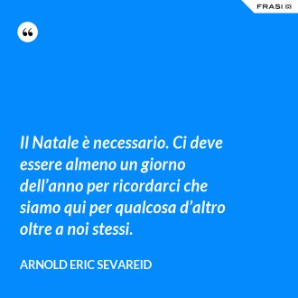 Il Natale è necessario. Ci deve essere almeno un giorno dell’anno per ricordarci che siamo qui per qualcosa d’altro oltre a noi stessi. - Arnold Eric Sevareid