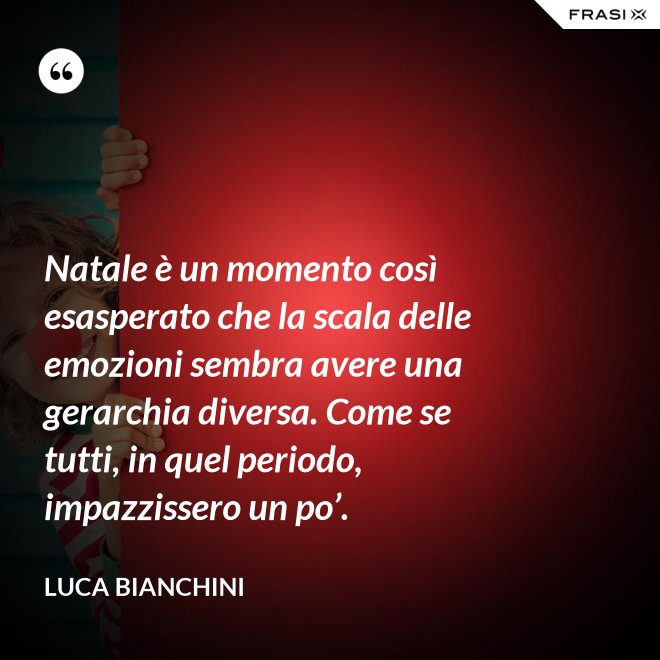 Natale è un momento così esasperato che la scala delle emozioni sembra avere una gerarchia diversa. Come se tutti, in quel periodo, impazzissero un po’. - Luca Bianchini