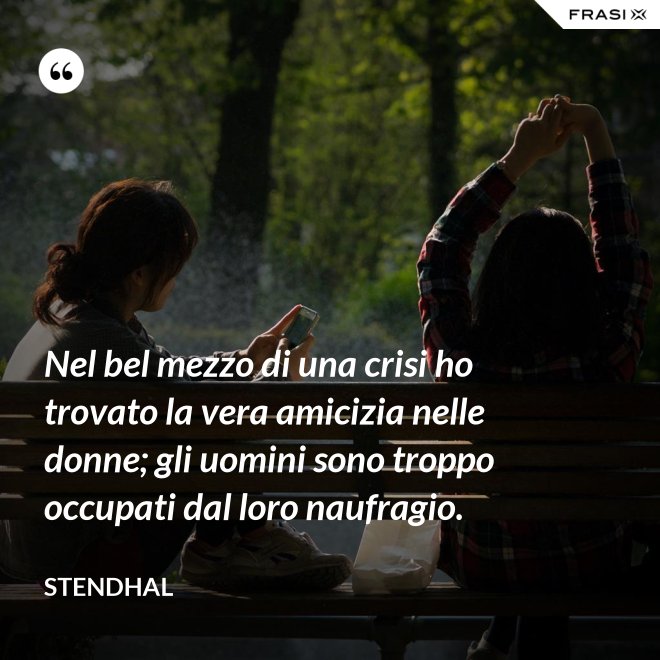 Nel bel mezzo di una crisi ho trovato la vera amicizia nelle donne; gli uomini sono troppo occupati dal loro naufragio. - Stendhal