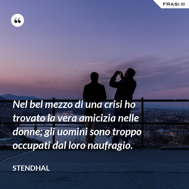 Nel bel mezzo di una crisi ho trovato la vera amicizia nelle donne; gli uomini sono troppo occupati dal loro naufragio. - Stendhal