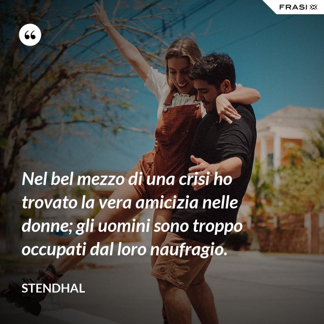 Nel bel mezzo di una crisi ho trovato la vera amicizia nelle donne; gli uomini sono troppo occupati dal loro naufragio. - Stendhal