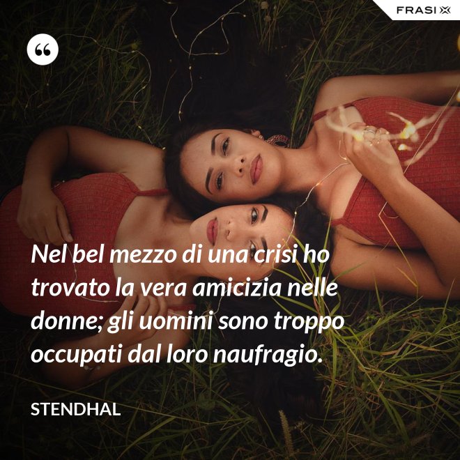 Nel bel mezzo di una crisi ho trovato la vera amicizia nelle donne; gli uomini sono troppo occupati dal loro naufragio. - Stendhal
