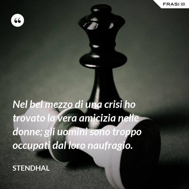 Nel bel mezzo di una crisi ho trovato la vera amicizia nelle donne; gli uomini sono troppo occupati dal loro naufragio. - Stendhal