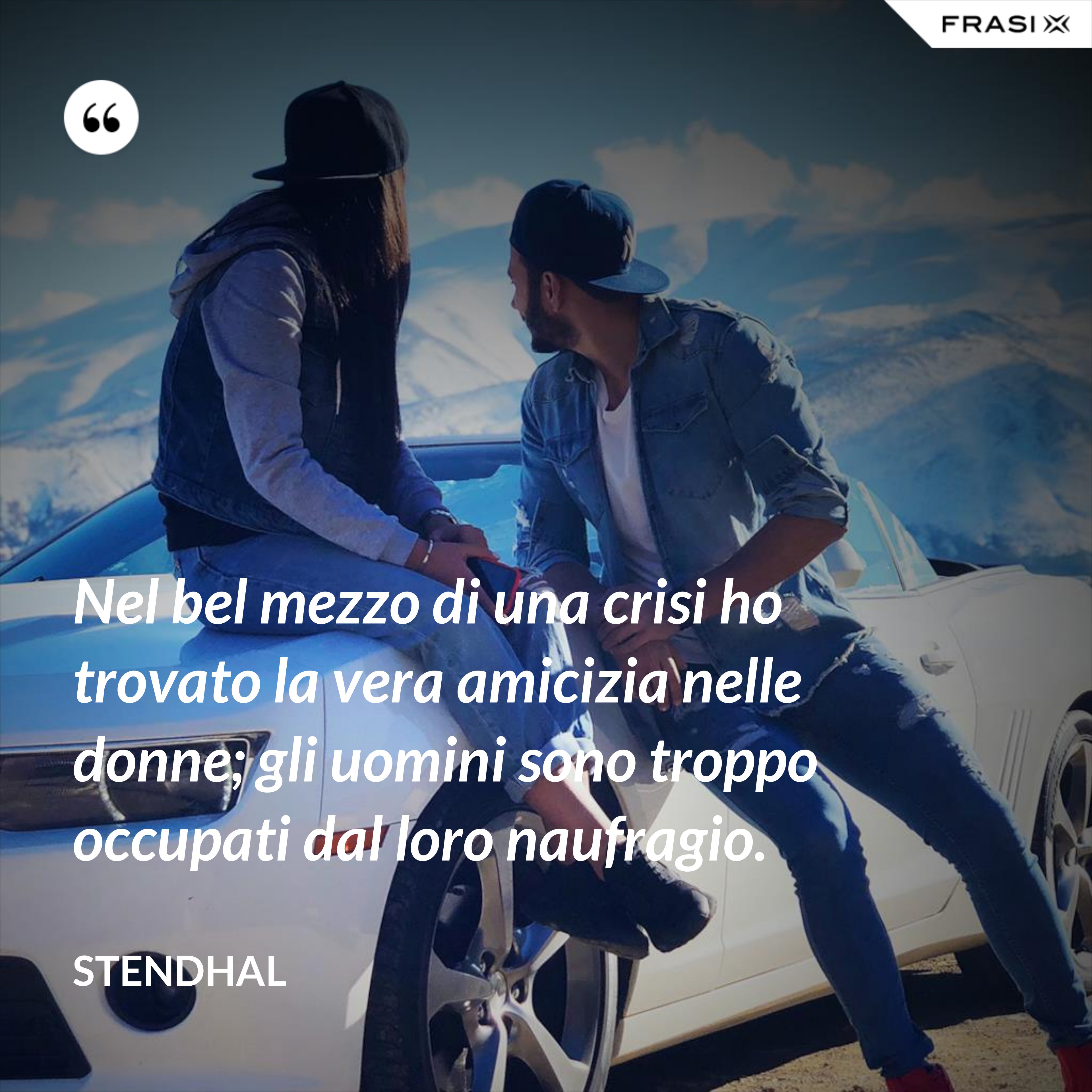 Nel bel mezzo di una crisi ho trovato la vera amicizia nelle donne; gli uomini sono troppo occupati dal loro naufragio. - Stendhal
