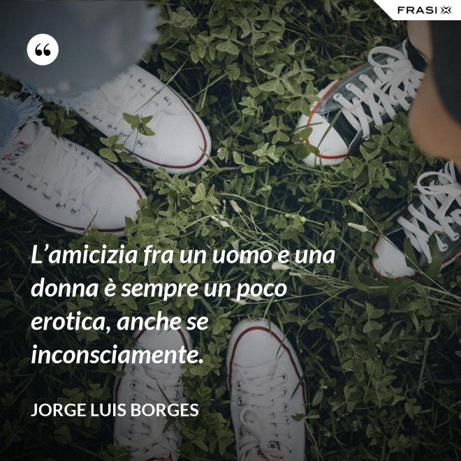 L’amicizia fra un uomo e una donna è sempre un poco erotica, anche se inconsciamente. - Jorge Luis Borges
