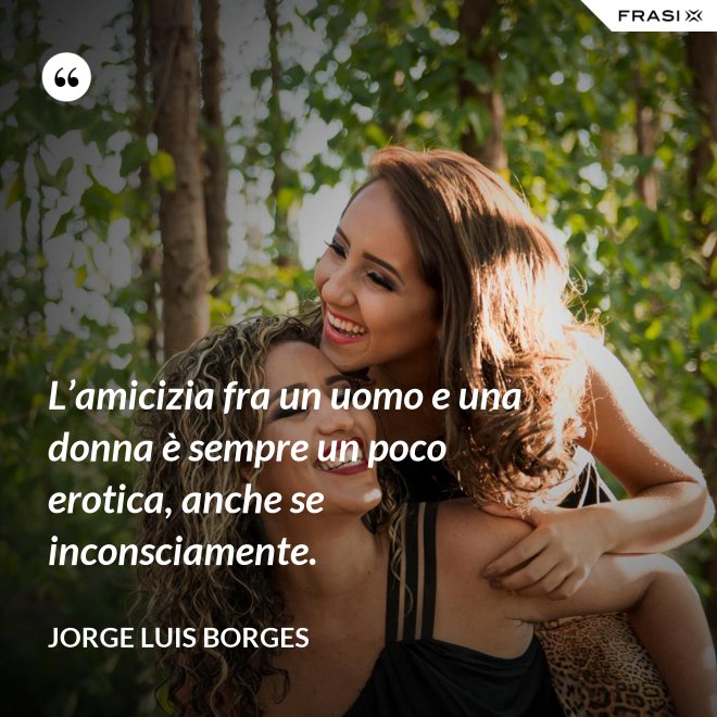 L’amicizia fra un uomo e una donna è sempre un poco erotica, anche se inconsciamente. - Jorge Luis Borges