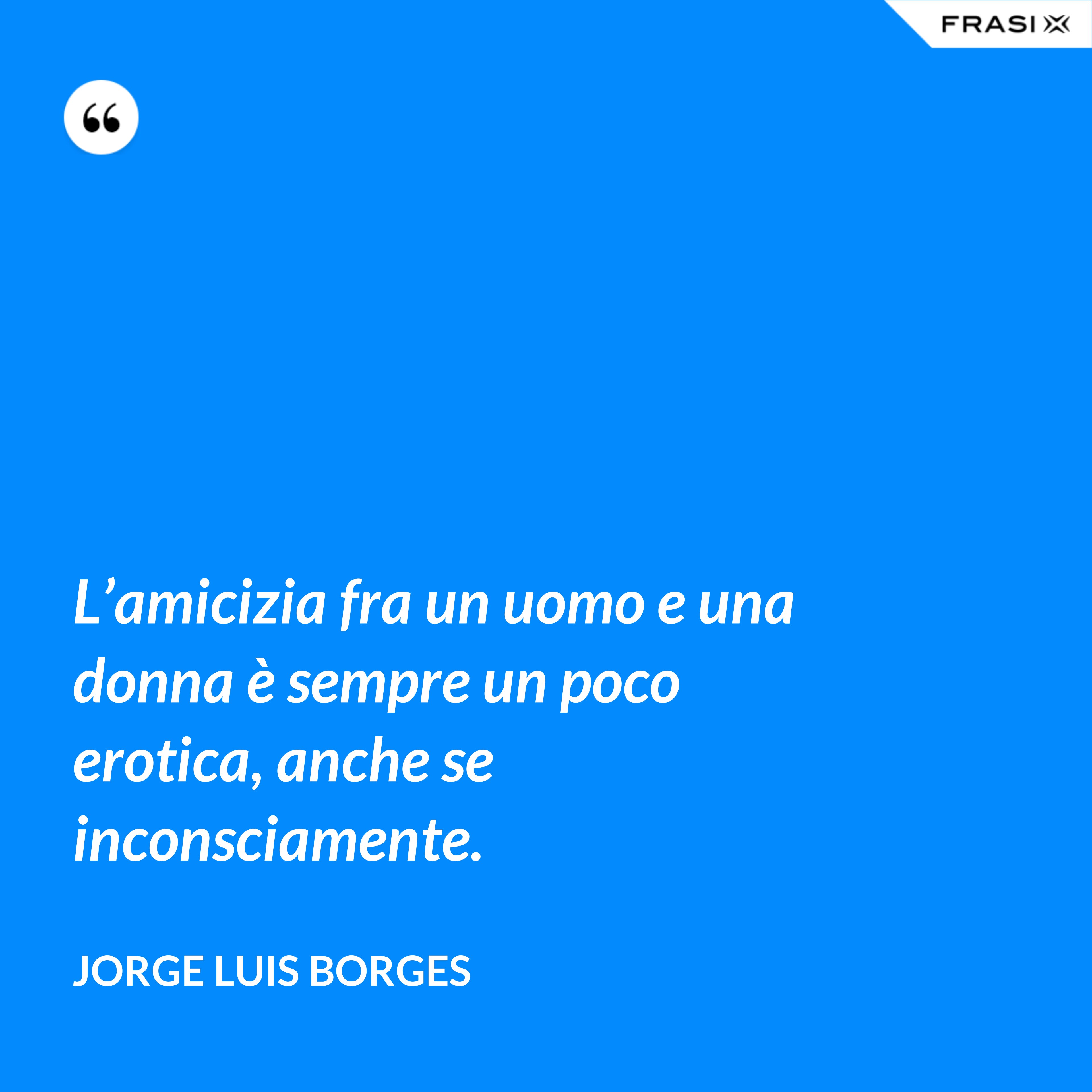 L’amicizia fra un uomo e una donna è sempre un poco erotica, anche se inconsciamente. - Jorge Luis Borges