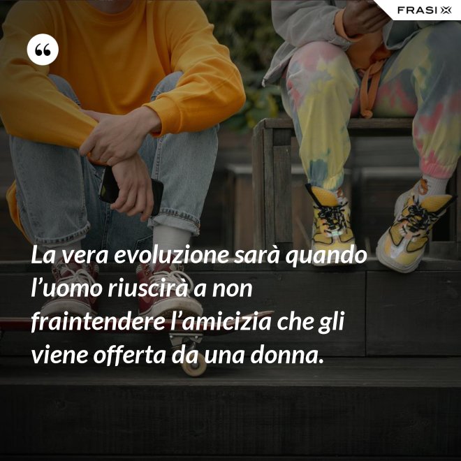 La vera evoluzione sarà quando l’uomo riuscirà a non fraintendere l’amicizia che gli viene offerta da una donna. - Anonimo