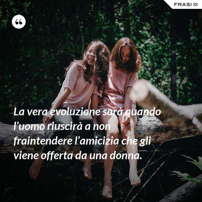 La vera evoluzione sarà quando l’uomo riuscirà a non fraintendere l’amicizia che gli viene offerta da una donna. - Anonimo