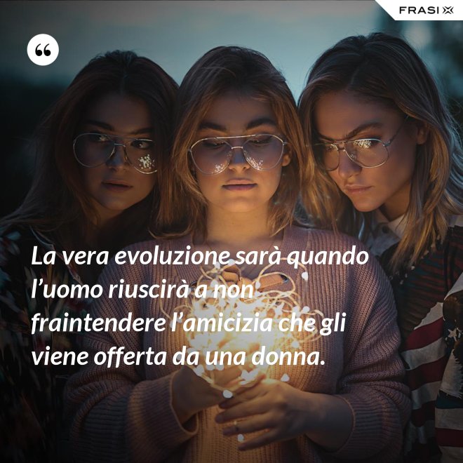 La vera evoluzione sarà quando l’uomo riuscirà a non fraintendere l’amicizia che gli viene offerta da una donna. - Anonimo