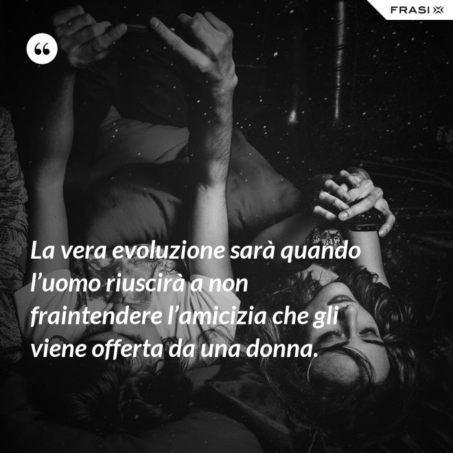 La vera evoluzione sarà quando l’uomo riuscirà a non fraintendere l’amicizia che gli viene offerta da una donna. - Anonimo