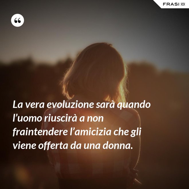 La vera evoluzione sarà quando l’uomo riuscirà a non fraintendere l’amicizia che gli viene offerta da una donna. - Anonimo