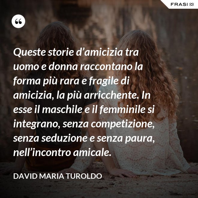 Queste storie d’amicizia tra uomo e donna raccontano la forma più rara e fragile di amicizia, la più arricchente. In esse il maschile e il femminile si integrano, senza competizione, senza seduzione e senza paura, nell’incontro amicale. - David Maria Turoldo