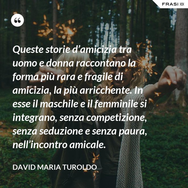 Queste storie d’amicizia tra uomo e donna raccontano la forma più rara e fragile di amicizia, la più arricchente. In esse il maschile e il femminile si integrano, senza competizione, senza seduzione e senza paura, nell’incontro amicale. - David Maria Turoldo