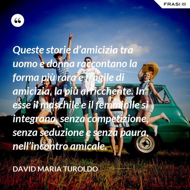 Queste storie d’amicizia tra uomo e donna raccontano la forma più rara e fragile di amicizia, la più arricchente. In esse il maschile e il femminile si integrano, senza competizione, senza seduzione e senza paura, nell’incontro amicale. - David Maria Turoldo