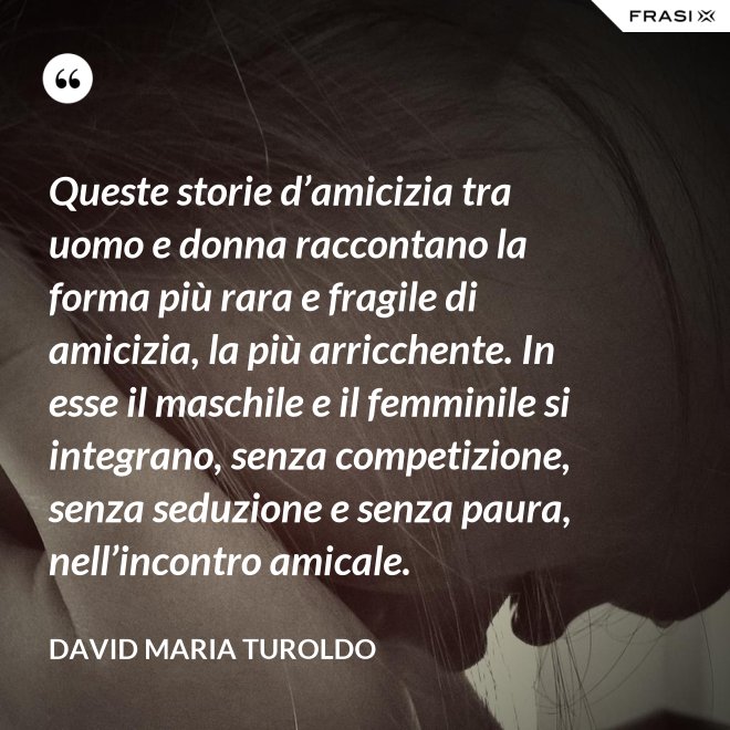 Queste storie d’amicizia tra uomo e donna raccontano la forma più rara e fragile di amicizia, la più arricchente. In esse il maschile e il femminile si integrano, senza competizione, senza seduzione e senza paura, nell’incontro amicale. - David Maria Turoldo