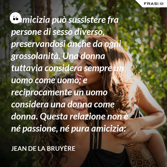 L’amicizia può sussistere fra persone di sesso diverso, preservandosi anche da ogni grossolanità. Una donna tuttavia considera sempre un uomo come uomo; e reciprocamente un uomo considera una donna come donna. Questa relazione non è né passione, né pura amicizia: costituisce una categoria a parte. - Jean De La Bruyère
