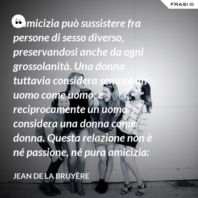 L’amicizia può sussistere fra persone di sesso diverso, preservandosi anche da ogni grossolanità. Una donna tuttavia considera sempre un uomo come uomo; e reciprocamente un uomo considera una donna come donna. Questa relazione non è né passione, né pura amicizia: costituisce una categoria a parte. - Jean De La Bruyère