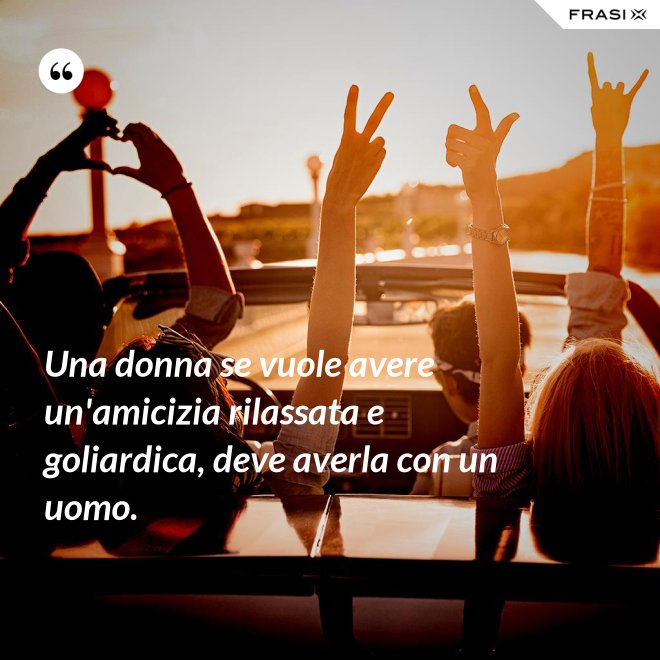 Una donna se vuole avere un'amicizia rilassata e goliardica, deve averla con un uomo. - Anonimo