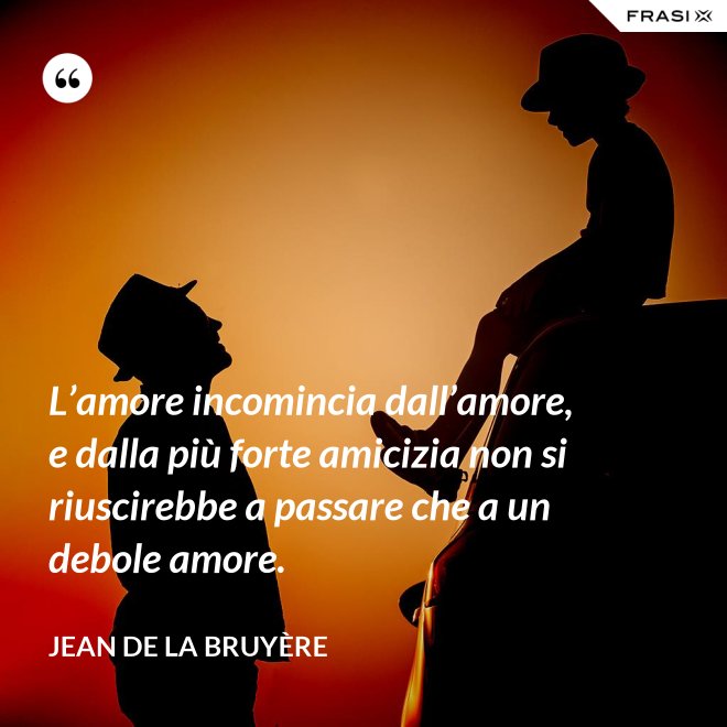 L’amore incomincia dall’amore, e dalla più forte amicizia non si riuscirebbe a passare che a un debole amore. - Jean De La Bruyère