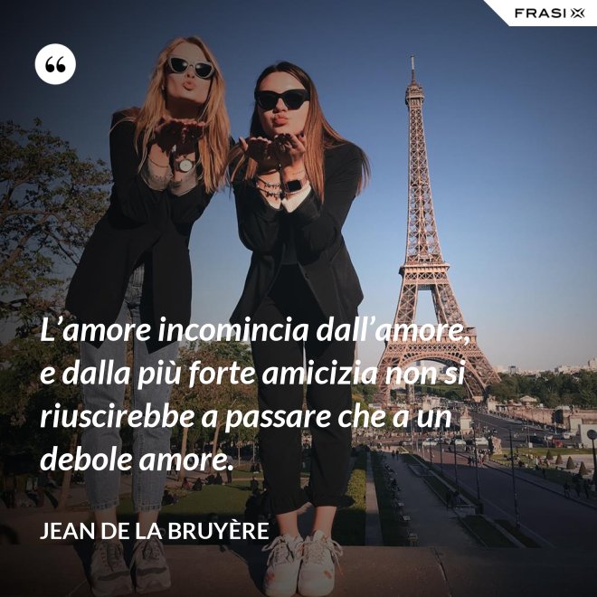L’amore incomincia dall’amore, e dalla più forte amicizia non si riuscirebbe a passare che a un debole amore. - Jean De La Bruyère