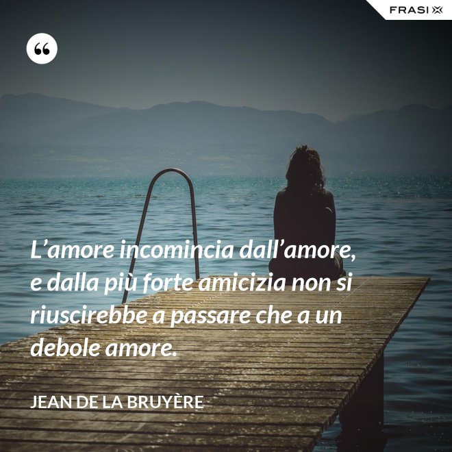 L’amore incomincia dall’amore, e dalla più forte amicizia non si riuscirebbe a passare che a un debole amore. - Jean De La Bruyère