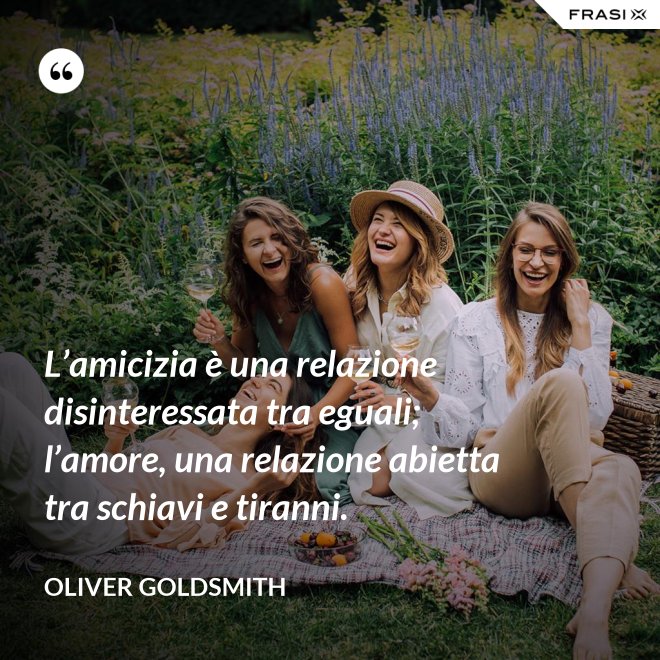 L’amicizia è una relazione disinteressata tra eguali; l’amore, una relazione abietta tra schiavi e tiranni. - Oliver Goldsmith