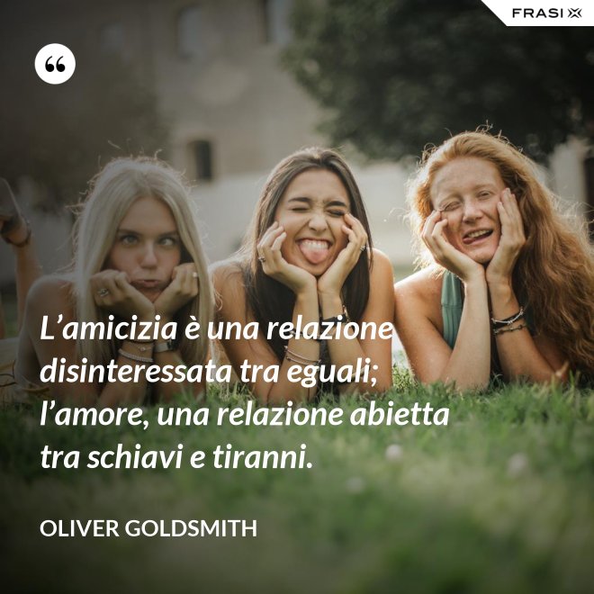 L’amicizia è una relazione disinteressata tra eguali; l’amore, una relazione abietta tra schiavi e tiranni. - Oliver Goldsmith
