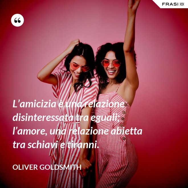 L’amicizia è una relazione disinteressata tra eguali; l’amore, una relazione abietta tra schiavi e tiranni. - Oliver Goldsmith