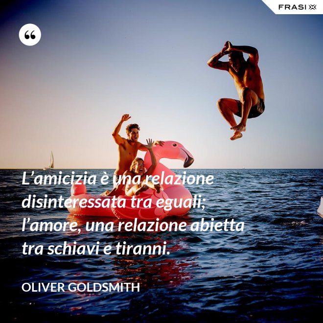 L’amicizia è una relazione disinteressata tra eguali; l’amore, una relazione abietta tra schiavi e tiranni. - Oliver Goldsmith