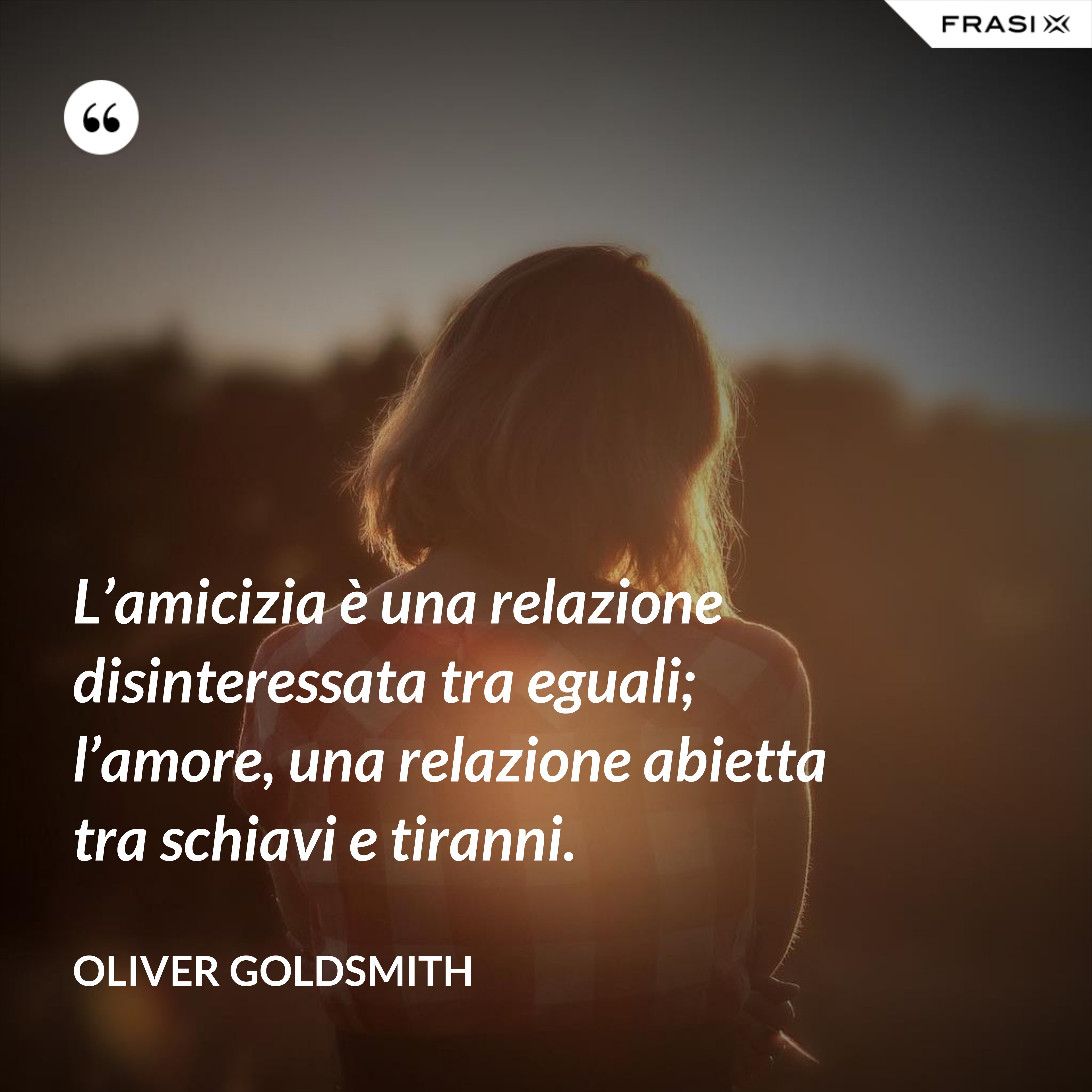 L’amicizia è una relazione disinteressata tra eguali; l’amore, una relazione abietta tra schiavi e tiranni. - Oliver Goldsmith