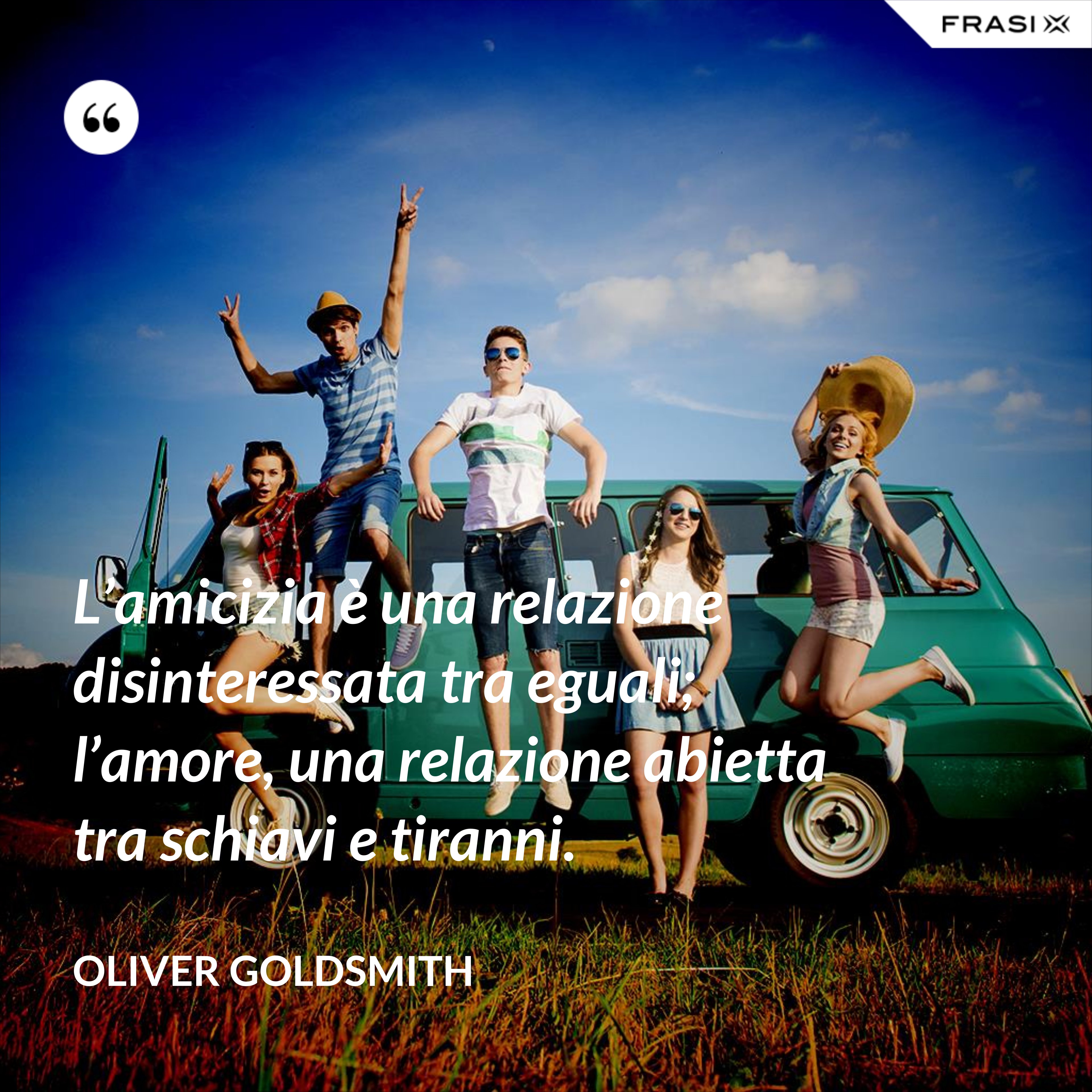 L’amicizia è una relazione disinteressata tra eguali; l’amore, una relazione abietta tra schiavi e tiranni. - Oliver Goldsmith