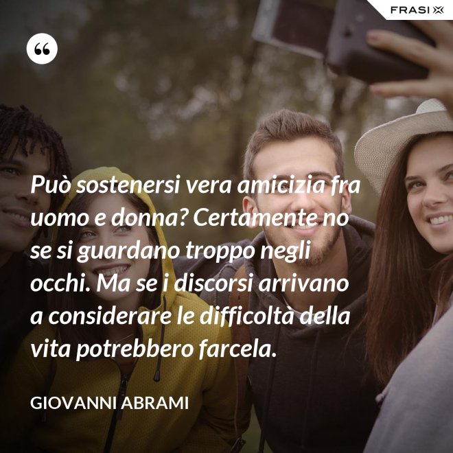 Può sostenersi vera amicizia fra uomo e donna? Certamente no se si guardano troppo negli occhi. Ma se i discorsi arrivano a considerare le difficoltà della vita potrebbero farcela. - Giovanni Abrami