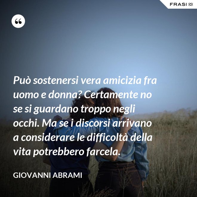 Può sostenersi vera amicizia fra uomo e donna? Certamente no se si guardano troppo negli occhi. Ma se i discorsi arrivano a considerare le difficoltà della vita potrebbero farcela. - Giovanni Abrami