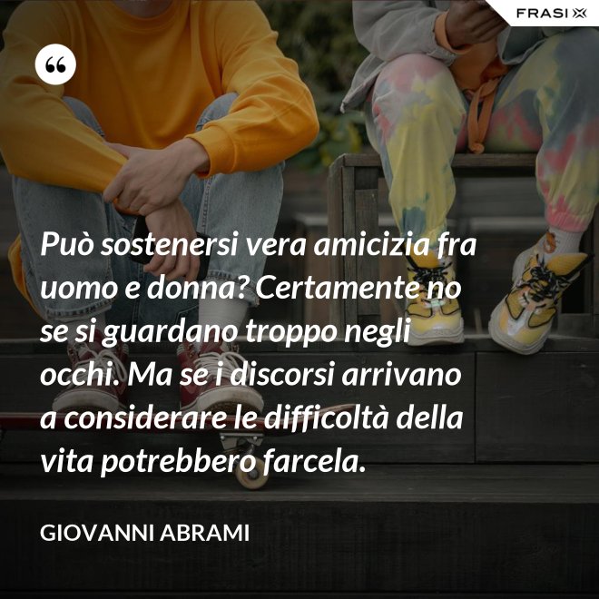 Può sostenersi vera amicizia fra uomo e donna? Certamente no se si guardano troppo negli occhi. Ma se i discorsi arrivano a considerare le difficoltà della vita potrebbero farcela. - Giovanni Abrami