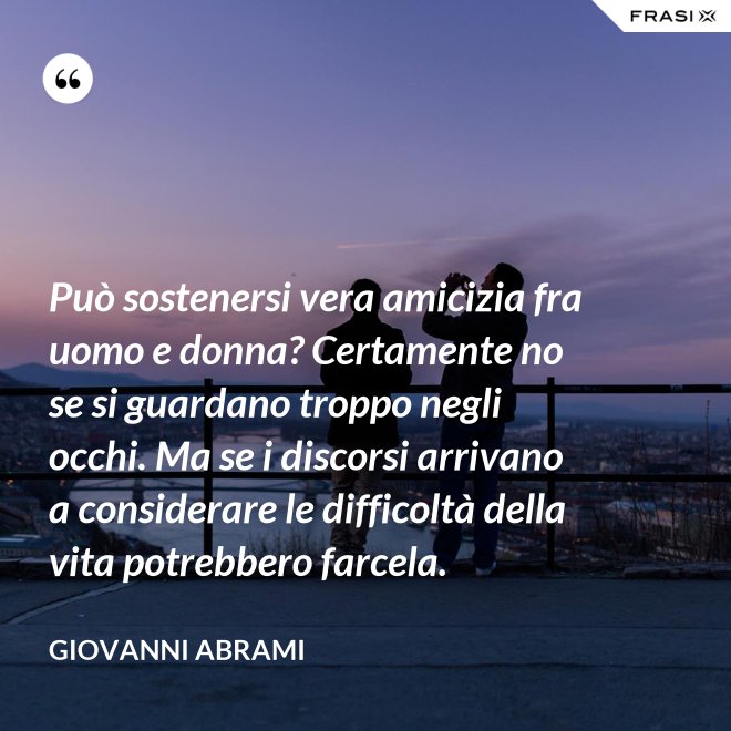 Può sostenersi vera amicizia fra uomo e donna? Certamente no se si guardano troppo negli occhi. Ma se i discorsi arrivano a considerare le difficoltà della vita potrebbero farcela. - Giovanni Abrami